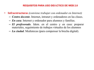 REQUISITOS PARA USO DIDÁCTICO DE WEB 2.0

• Infraestructuras (conviene trabajar con ordenador en Internet)
– Centro docente. Internet, intranet y ordenadores en las clases.
– En casa. Internet y ordenador para alumnos y familias.
– El profesorado. Idem. en el centro y en casa: preparar
materiales, seguimiento de trabajos virtuales de los alumnos
– La ciudad. Mediatecas (para compensar la brecha digital).

 