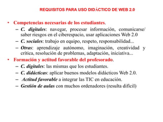 REQUISITOS PARA USO DIDÁCTICO DE WEB 2.0

• Competencias necesarias de los estudiantes.
– C. digitales: navegar, procesar información, comunicarse/
saber riesgos en el ciberespacio, usar aplicaciones Web 2.0
– C. sociales: trabajo en equipo, respeto, responsabilidad...
– Otras: aprendizaje autónomo, imaginación, creatividad y
crítica, resolución de problemas, adaptación, iniciativa...
• Formación y actitud favorable del profesorado.
– C. digitales: las mismas que los estudiantes.
– C. didácticas: aplicar buenos modelos didácticos Web 2.0.
– Actitud favorable a integrar las TIC en educación.
– Gestión de aulas con muchos ordenadores (resulta difícil)

 