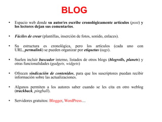 BLOG
•

Espacio web donde su autor/es escribe cronológicamente artículos (post) y
los lectores dejan sus comentarios.

•

Fáciles de crear (plantillas, inserción de fotos, sonido, enlaces).

•

Su estructura es cronológica, pero los artículos (cada
URL, permalink) se pueden organizar por etiquetas (tags).

•

Suelen incluir buscador interno, listados de otros blogs (blogrolls, planets) y
otras funcionalidades (gadgets, widgets)

•

Ofrecen sindicación de contenidos, para que los suscriptores puedan recibir
información sobre las actualizaciones.

•

Algunos permiten a los autores saber cuando se les cita en otro weblog
(trackback, pingball).

•

Servidores gratuitos: Blogger, WordPress…

uno

con

 
