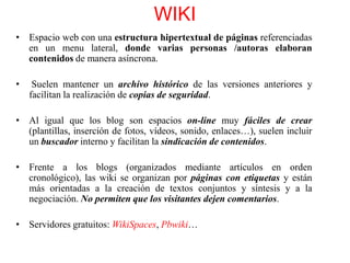 WIKI
• Espacio web con una estructura hipertextual de páginas referenciadas
en un menu lateral, donde varias personas /autoras elaboran
contenidos de manera asíncrona.

•

Suelen mantener un archivo histórico de las versiones anteriores y
facilitan la realización de copias de seguridad.

• Al igual que los blog son espacios on-line muy fáciles de crear
(plantillas, inserción de fotos, vídeos, sonido, enlaces…), suelen incluir
un buscador interno y facilitan la sindicación de contenidos.
• Frente a los blogs (organizados mediante artículos en orden
cronológico), las wiki se organizan por páginas con etiquetas y están
más orientadas a la creación de textos conjuntos y síntesis y a la
negociación. No permiten que los visitantes dejen comentarios.
• Servidores gratuitos: WikiSpaces, Pbwiki…

 