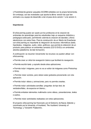  Posibilidad de generar paquetes SCORM editables con la propia herramienta.
Sin embargo, son las novedades que aporta la última versión las que han
animado a su equipo de desarrollo a dar el paso de la versión 1 a la versión 2.
Importancia
El eXeLearning puede ser usado por los profesores en la creación de
ambientes de aprendizaje para los estudiantes bajo un esquema didáctico y
pedagógico adecuado, permitiendo además la creación de tutorales y libros
electrónicos con estos fines. Para la construcción de un Medio de Enseñanza
con eXeLearning es importante la integración de recursos informáticos (texto,
hipertextos, imágenes, audio, video, gráficos), que permita la obtención de un
producto para publicar en ambientes cerrados (CD O DVD) o en ambientes
abiertos (plataforma de tele formación).
A continuación se resumen brevemente los recursos se pueden utilizar con
eXeLearning:
 Permite crear un árbol de navegación básico que facilitará la navegación.
 Permite escribir texto y copiarlo desde otras aplicaciones.
 Permite incluir imágenes, pero no es un editor de imágenes como Photoshop
o Gimp.
 Permite incluir sonidos, pero deben estar grabados previamente con otra
aplicación.
 Permite incluir vídeos y animaciones, pero no permite crearlas.
 Permite incluir actividades sencillas: preguntas de tipo test, de
verdadero/falso, de espacios en blanco...
 Permite embeber elementos multimedia como vídeos, presentaciones, textos
o audios.
 Permite incluir actividades realizadas con otras aplicaciones.
El proyecto eXeLearning fue financiado por el Gobierno de Nueva Zelanda y
coordinado por la University of Auckland, The Auckland University of
Technology y Tairawhiti Polytechnic.
 