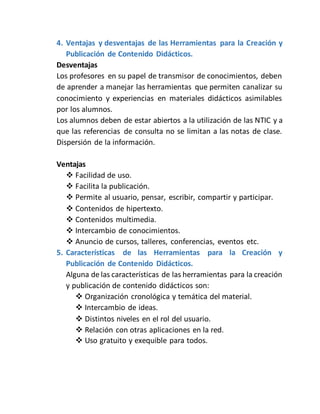 4. Ventajas y desventajas de las Herramientas para la Creación y
Publicación de Contenido Didácticos.
Desventajas
Los profesores en su papel de transmisor de conocimientos, deben
de aprender a manejar las herramientas que permiten canalizar su
conocimiento y experiencias en materiales didácticos asimilables
por los alumnos.
Los alumnos deben de estar abiertos a la utilización de las NTIC y a
que las referencias de consulta no se limitan a las notas de clase.
Dispersión de la información.
Ventajas
 Facilidad de uso.
 Facilita la publicación.
 Permite al usuario, pensar, escribir, compartir y participar.
 Contenidos de hipertexto.
 Contenidos multimedia.
 Intercambio de conocimientos.
 Anuncio de cursos, talleres, conferencias, eventos etc.
5. Características de las Herramientas para la Creación y
Publicación de Contenido Didácticos.
Alguna de las características de las herramientas para la creación
y publicación de contenido didácticos son:
 Organización cronológica y temática del material.
 Intercambio de ideas.
 Distintos niveles en el rol del usuario.
 Relación con otras aplicaciones en la red.
 Uso gratuito y exequible para todos.
 