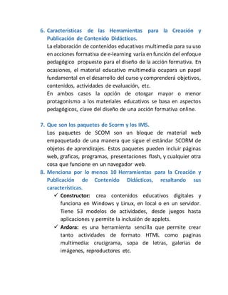 6. Características de las Herramientas para la Creación y
Publicación de Contenido Didácticos.
La elaboración de contenidos educativos multimedia para su uso
en acciones formativa de e-learning varía en función del enfoque
pedagógico propuesto para el diseño de la acción formativa. En
ocasiones, el material educativo multimedia ocupara un papel
fundamental en el desarrollo del curso y comprenderá objetivos,
contenidos, actividades de evaluación, etc.
En ambos casos la opción de otorgar mayor o menor
protagonismo a los materiales educativos se basa en aspectos
pedagógicos, clave del diseño de una acción formativa online.
7. Que son los paquetes de Scorm y los IMS.
Los paquetes de SCOM son un bloque de material web
empaquetado de una manera que sigue el estándar SCORM de
objetos de aprendizajes. Estos paquetes pueden incluir páginas
web, graficas, programas, presentaciones flash, y cualquier otra
cosa que funcione en un navegador web.
8. Menciona por lo menos 10 Herramientas para la Creación y
Publicación de Contenido Didácticos, resaltando sus
características.
 Constructor: crea contenidos educativos digitales y
funciona en Windows y Linux, en local o en un servidor.
Tiene 53 modelos de actividades, desde juegos hasta
aplicaciones y permite la inclusión de applets.
 Ardora: es una herramienta sencilla que permite crear
tanto actividades de formato HTML como paginas
multimedia: crucigrama, sopa de letras, galerías de
imágenes, reproductores etc.
 
