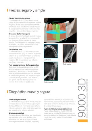 Preciso, seguro y simple
Campo de visión localizado
El sistema Kodak 9000 3D cuenta con un
campo de visión localizado que permite obtener
imágenes de alta resolución con un reducido
tamaño de vóxel. Resulta ideal para la mayoría
de las aplicaciones dentales - incluso las más
exigentes - como endodoncias o implantes.
Avanzado de forma segura
El campo de visión localizado también reduce
la exposición a la radiación en comparación
con sistemas 3D con campo de mayor
tamaño. En otras palabras, mejora la calidad
de imagen y al mismo tiempo ofrece una
mejor protección a sus pacientes.
Facilidad de uso
El sistema Kodak 9000 3D cuenta con una
interfaz de usuario ágil y se controla fácilmente
a través de un ordenador. Incluye un software
para la visualización y manipulación de
imágenes 3D, ofreciendo así una solución            Corte axial
completa e integrada.
                                                                                Corte sagital
Fácil posiconamiento de los pacientes
Tanto en el modo panorámico como en 3D,
la correcta posición del paciente se obtiene
sin esfuerzo. Su práctico y cómodo diseño
unido al posicionamiento frontal y la utilización
de haces láser garantiza una alineación rápida
y correcta de los pacientes. En el modo 3D,



                                                                                                       9000 3D
                                                                                                            Sistema de imágenes extraorales KODAK 9000 3D
una opción previa al disparo verifica si la
posición de la unidad es la adecuada.               Corte coronal




Diagnóstico nuevo y seguro
Una nueva perspectiva                               personalizados. Mientras, la reconstrucción
El sistema Kodak 9000 3D le ofrece una nueva        tridimensional proporciona una visión realista y
forma de observar las estructuras y patologías      fiable de la- anatomía dental para la obtención
dentales. Obtiene la información de una forma       de un diagnóstico seguro.
más clara, así como todos los ángulos y planos
                                                    Nueva tecnología, nuevas aplicaciones
que necesita en el volumen adquirido.
                                                    Puede utilizar el sistema Kodak 9000 3D
Una nueva exactitud                                 para una gran variedad de aplicaciones, entre
Con las imágenes 3D, obtiene una visualización      las que se incluyen endodoncias, implantología,
precisa de las estructuras dentales y su            cirugía, fracturas y evaluación de lesiones
representación real en el espacio. Puede            periapicales.
mostrar planos axiales, coronales, sagitales y
 