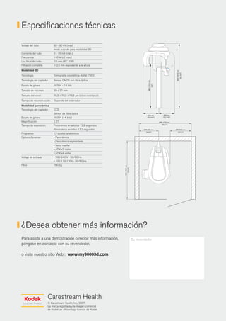 Especificaciones técnicas
Voltaje del tubo            60 - 90 kV (max)
                            modo pulsado para modalidad 3D
Corriente del tubo          2 - 15 mA (máx.)
Frecuencia                  140 kHz ( máx.)
Luz focal del tubo          0.5 mm (IEC 336)
Filtración completa         > 2,5 mm equivalente a la altura
Modalidad 3D
Tecnología                  Tomografía volumétrica digital (TVD)
Tecnología del captador     Sensor CMOS con fibra óptica
Escala de grises            16384 - 14 bits
Tamaño en volumen           50 x 37 mm
Tamaño del vóxel            76,5 x 76,5 x 76,5 µm (vóxel isotrópico)
Tiempo de reconstrucción    Depende del ordenador
Modalidad panorámica
Tecnología del captador     CCD
                            Sensor de fibra óptica
Escala de grises            16384 (14 bits)
Magnificación               1.27
Tiempo de exposición        Panorámica en adultos 13,9 segundos
                            Panorámica en niños 13,2 segundos
Programas                   12 ajustes anatómicos
Options d'examen            • Panorámica
                            • Panorámica segmentada
                            • Seno maxilar
                            • ATM x2 vistas
                            • ATM x4 vistas
Voltaje de entrada          • 230-240 V - 50/60 Hz
                            • 100-110-130V - 50/60 Hz
Peso                        160 kg




¿Desea obtener más información?
Para asistir a una demostración o recibir más información,             Su revendedor
póngase en contacto con su revendedor.

o visite nuestro sitio Web : www.my90003d.com




                       Carestream Health
                       © Carestream Health, Inc., 2007.
                       La marca registrada y la imagen comercial
                       de Kodak se utilizan bajo licencia de Kodak.
 