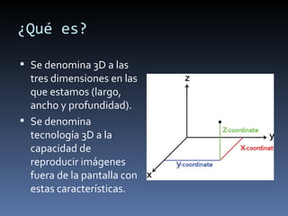 ¿Qué es?

 Se denomina 3D a las
  tres dimensiones en las
  que estamos (largo,
  ancho y profundidad).
 Se denomina
  tecnología 3D a la
  capacidad de
  reproducir imágenes
  fuera de la pantalla con
  estas características.
 