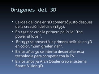 Orígenes del 3D

 La idea del cine en 3D comenzó justo después
    de la creación del cine (1895).
   En 1922 se crea la primera película ``the
    power of love´´.
    En 1937 se proyectó la primera película en 3D
    en color: “Zum greifen nah”.
   En los años 50 se intento desarrollar esta
    tecnología para competir con la TV.
   En los años 70 Arch Oboler creo el sistema
    Space-Vision 3D.
 