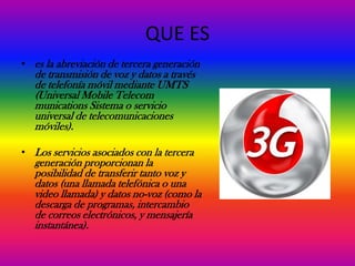 QUE ES
• es la abreviación de tercera generación
   de transmisión de voz y datos a través
   de telefonía móvil mediante UMTS
   (Universal Mobile Telecom
   munications Sistema o servicio
   universal de telecomunicaciones
   móviles).

• Los servicios asociados con la tercera
   generación proporcionan la
   posibilidad de transferir tanto voz y
   datos (una llamada telefónica o una
   video llamada) y datos no-voz (como la
   descarga de programas, intercambio
   de correos electrónicos, y mensajería
   instantánea).
 