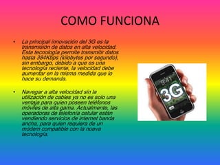 COMO FUNCIONA
•   La principal innovación del 3G es la
    transmisión de datos en alta velocidad.
    Esta tecnología permite transmitir datos
    hasta 384Kbps (kilobytes por segundo),
    sin embargo, debido a que es una
    tecnología reciente, la velocidad debe
    aumentar en la misma medida que lo
    hace su demanda.

•   Navegar a alta velocidad sin la
    utilización de cables ya no es solo una
    ventaja para quien poseen teléfonos
    móviles de alta gama. Actualmente, las
    operadoras de telefonía celular están
    vendiendo servicios de internet banda
    ancha, para quien requiera de un
    módem compatible con la nueva
    tecnología.
 