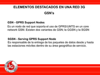 ELEMENTOS DESTACADOS EN UNA RED 3G
GSN’s
GSN - GPRS Support Nodes
Es un nodo de red que soporta el uso de GPRS/UMTS en un core
network GSM. Existen dos variantes de GSN; la GGSN y la SGSN
SGSN - Serving GPRS Support Node
Es responsable de la entrega de los paquetes de datos desde y hasta
las estaciones móviles dentro de su área geográfica de servicio.
 