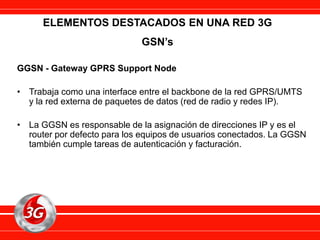 GGSN - Gateway GPRS Support Node
• Trabaja como una interface entre el backbone de la red GPRS/UMTS
y la red externa de paquetes de datos (red de radio y redes IP).
• La GGSN es responsable de la asignación de direcciones IP y es el
router por defecto para los equipos de usuarios conectados. La GGSN
también cumple tareas de autenticación y facturación.
ELEMENTOS DESTACADOS EN UNA RED 3G
GSN’s
 
