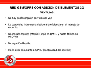 RED GSM/GPRS CON ADICION DE ELEMENTOS 3G
VENTAJAS
• No hay sobrecarga en servicios de voz.
• La capacidad incrementa debido a la eficiencia en el manejo de
espectro.
• Descargas rapidas (Max 384kbps en UMTS y hasta 1Mbps en
HSDPA)
• Navegación Rápida
• Hand-over semejante a GPRS (continuidad del servicio)
 