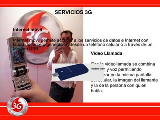 SERVICIOS 3G
Internet móvil
Internet móvil permite acceder a los servicios de datos e Internet con
la red de tercera generación desde un teléfono celular o a través de un
Módem USB.
Video Llamada
Con la videollamada se combina
imagen y voz permitiendo
visualizar en la misma pantalla
del celular, la imagen del llamante
y la de la persona con quien
habla.
 