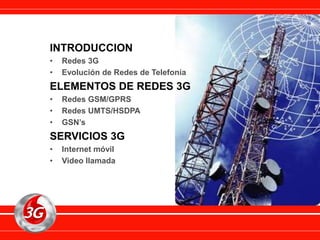 INTRODUCCION
• Redes 3G
• Evolución de Redes de Telefonía
ELEMENTOS DE REDES 3G
• Redes GSM/GPRS
• Redes UMTS/HSDPA
• GSN’s
SERVICIOS 3G
• Internet móvil
• Video llamada
 