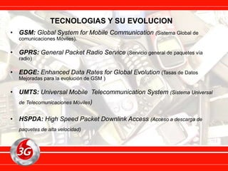 TECNOLOGIAS Y SU EVOLUCION
• GSM: Global System for Mobile Communication (Sistema Global de
comunicaciones Móviles).
• GPRS: General Packet Radio Service (Servicio general de paquetes vía
radio)
• EDGE: Enhanced Data Rates for Global Evolution (Tasas de Datos
Mejoradas para la evolución de GSM )
• UMTS: Universal Mobile Telecommunication System (Sistema Universal
de Telecomunicaciones Móviles)
• HSPDA: High Speed Packet Downlink Access (Acceso a descarga de
paquetes de alta velocidad)
 