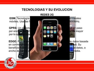 GSM: Tecnología de transmisión de voz y datos en terminales
móviles. Usa las frecuencias 900MHz, 1800MHz y 1900MHz.
TECNOLOGIAS Y SU EVOLUCION
REDES 2G
GPRS: Un sistema de transmisión para telefonía móvil un paso
por encima del GSM. El GPRS utiliza un ancho de banda mayor
por lo que permite la transmisión de paquetes de datos.
EDGE: Puede ser usado en cualquier transferencia de datos basada
en conmutación por paquetes, como la conexión a Internet. Su
beneficio sobre GPRS es la velocidad de transferencia de datos, o
ancho de banda alta, como video y otros servicios multimedia.
 