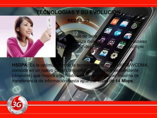 TECNOLOGIAS Y SU EVOLUCION
REDES 3G
UMTS: Sistema de comunicaciones de 3era generación que ha
evolucionado de GSM y GPRS. Utiliza división de codigo para acceso
múltiple en banda ancha WCDMA (Wideband Code Division Múltiple
Access).
HSDPA: Es la optimización de la tecnología espectral UMTS/WCDMA,
consiste en un nuevo canal compartido en el enlace descendente
(downlink) que mejora significativamente la capacidad máxima de
transferencia de información hasta alcanzar tasas de 14 Mbps.
 