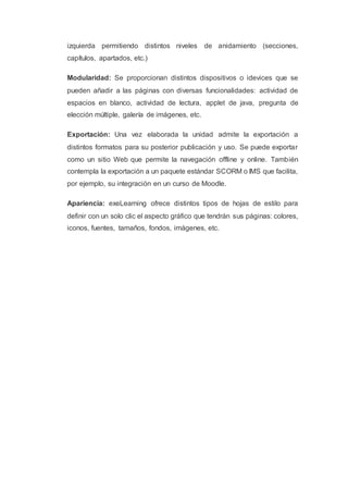 izquierda permitiendo distintos niveles de anidamiento (secciones,
capítulos, apartados, etc.)
Modularidad: Se proporcionan distintos dispositivos o idevices que se
pueden añadir a las páginas con diversas funcionalidades: actividad de
espacios en blanco, actividad de lectura, applet de java, pregunta de
elección múltiple, galería de imágenes, etc.
Exportación: Una vez elaborada la unidad admite la exportación a
distintos formatos para su posterior publicación y uso. Se puede exportar
como un sitio Web que permite la navegación offline y online. También
contempla la exportación a un paquete estándar SCORM o IMS que facilita,
por ejemplo, su integración en un curso de Moodle.
Apariencia: exeLearning ofrece distintos tipos de hojas de estilo para
definir con un solo clic el aspecto gráfico que tendrán sus páginas: colores,
iconos, fuentes, tamaños, fondos, imágenes, etc.
 