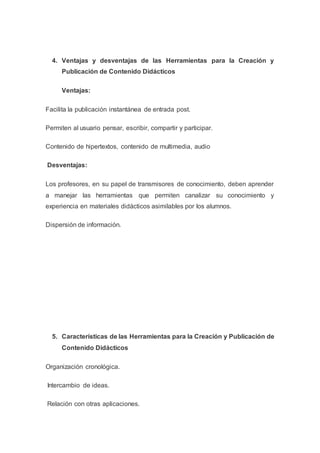 4. Ventajas y desventajas de las Herramientas para la Creación y
Publicación de Contenido Didácticos
Ventajas:
Facilita la publicación instantánea de entrada post.
Permiten al usuario pensar, escribir, compartir y participar.
Contenido de hipertextos, contenido de multimedia, audio
Desventajas:
Los profesores, en su papel de transmisores de conocimiento, deben aprender
a manejar las herramientas que permiten canalizar su conocimiento y
experiencia en materiales didácticos asimilables por los alumnos.
Dispersión de información.
5. Características de las Herramientas para la Creación y Publicación de
Contenido Didácticos
Organización cronológica.
Intercambio de ideas.
Relación con otras aplicaciones.
 
