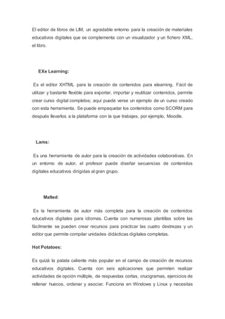 El editor de libros de LIM, un agradable entorno para la creación de materiales
educativos digitales que se complementa con un visualizador y un fichero XML,
el libro.
EXe Learning:
Es el editor XHTML para la creación de contenidos para elearning. Fácil de
utilizar y bastante flexible para exportar, importar y reutilizar contenidos, permite
crear curso digital completos; aquí puede verse un ejemplo de un curso creado
con esta herramienta. Se puede empaquetar los contenidos como SCORM para
después llevarlos a la plataforma con la que trabajes, por ejemplo, Moodle.
Lams:
Es una herramienta de autor para la creación de actividades colaborativas. En
un entorno de autor, el profesor puede diseñar secuencias de contenidos
digitales educativos dirigidas al gran grupo.
Malted:
Es la herramienta de autor más completa para la creación de contenidos
educativos digitales para idiomas. Cuenta con numerosas plantillas sobre las
fácilmente se pueden crear recursos para practicar las cuatro destrezas y un
editor que permite compilar unidades didácticas digitales completas.
Hot Potatoes:
Es quizá la patata caliente más popular en el campo de creación de recursos
educativos digitales. Cuenta con seis aplicaciones que permiten realizar
actividades de opción múltiple, de respuestas cortas, crucigramas, ejercicios de
rellenar huecos, ordenar y asociar. Funciona en Windows y Linux y necesitas
 