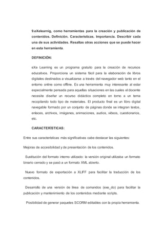 9.eXelearnig, como herramientas para la creación y publicación de
contenidos. Definición. Características. Importancia. Describir cada
una de sus actividades. Resaltas otras acciones que se puede hacer
en esta herramienta.
DEFINICIÓN:
eXe Learning es un programa gratuito para la creación de recursos
educativos. Proporciona un sistema fácil para la elaboración de libros
digitales destinados a visualizarse a través del navegador web tanto en el
entorno online como offline. Es una herramienta muy interesante al estar
especialmente pensada para aquellas situaciones en las cuales el docente
necesite diseñar un recurso didáctico completo en torno a un tema
recopilando todo tipo de materiales. El producto final es un libro digital
navegable formado por un conjunto de páginas donde se integran textos,
enlaces, archivos, imágenes, animaciones, audios, vídeos, cuestionarios,
etc.
CARACTERÍSTICAS:
Entre sus características más significativas cabe destacar las siguientes:
Mejoras de accesibilidad y de presentación de los contenidos.
Sustitución del formato interno utilizado: la versión original utilizaba un formato
binario cerrado y se pasó a un formato XML abierto.
Nuevo formato de exportación a XLIFF para facilitar la traducción de los
contenidos.
Desarrollo de una versión de línea de comandos (exe_do) para facilitar la
publicación y mantenimiento de los contenidos mediante scripts.
Posibilidad de generar paquetes SCORM editables con la propia herramienta.
 