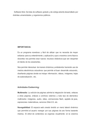 Software libre: Se trata de software gratuito y de código abierto desarrollado por
distintas universidades y organismos públicos.
IMPORTANCIA:
Es un programa novedoso y fácil de utilizar que no necesita de mayor
esfuerzo para su entendimiento y aplicación y que a nosotros como futuros
docentes nos permite crear nuevos recursos didácticos que van despertar
el interés de los estudiantes.
Nos permite interactuar de manera dinámica y entretenida haciendo uso de
medios electrónicos educativos que permite el buen desarrollo educando,
diseñando páginas donde se incluye información, vídeos, imágenes, hojas
de autoevaluación, etc.
Actividades Exelearning͚ :
Multimedia: La edición de páginas admite la integración de texto, enlaces
a otras páginas, enlaces a archivos externos y todo tipo de elementos
multimedia: imágenes, audio, vídeo, animaciones flash, applets de java,
expresiones matemáticas, servicios Web 2.0, etc.
Navegabilidad: El espacio web creado tendrá un menú lateral dinámico
que permitirá al usuario navegar por sus páginas de una forma bastante
intuitiva. El árbol de contenidos se organiza visualmente en la columna
 