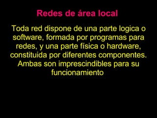 Redes de área local Toda red dispone de una parte logica o software, formada por programas para redes, y una parte física o hardware, constituida por diferentes componentes. Ambas son imprescindibles para su funcionamiento . 