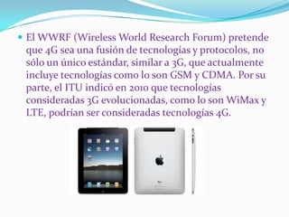  El WWRF (Wireless World Research Forum) pretende
 que 4G sea una fusión de tecnologías y protocolos, no
 sólo un único estándar, similar a 3G, que actualmente
 incluye tecnologías como lo son GSM y CDMA. Por su
 parte, el ITU indicó en 2010 que tecnologías
 consideradas 3G evolucionadas, como lo son WiMax y
 LTE, podrían ser consideradas tecnologías 4G.
 