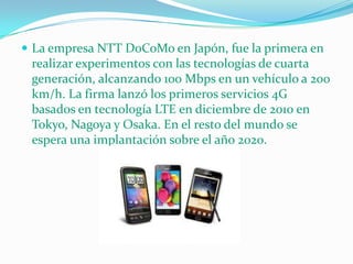  La empresa NTT DoCoMo en Japón, fue la primera en
 realizar experimentos con las tecnologías de cuarta
 generación, alcanzando 100 Mbps en un vehículo a 200
 km/h. La firma lanzó los primeros servicios 4G
 basados en tecnología LTE en diciembre de 2010 en
 Tokyo, Nagoya y Osaka. En el resto del mundo se
 espera una implantación sobre el año 2020.
 