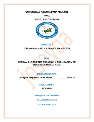 UNIVERSIDAD ABIERTA PARA ADULTOS
UAPA
ESCUELA DE EDUCACION
ASIGNATURA:
TECNOLOGIA APLICADA A LA EDUCACION
TEMA:
HERRAMIENTAS PARA CREACION Y PUBLICACION DE
RECURSOS DIDACTICOS.
PRESENTADOR POR:
Josayda Stephany Jerez Reyes………………..15-7536
FACILITADOR-A:
PICHARDO
Santiago De Los Caballeros
República Dominicana
01 de octubre 2016
 