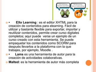  • EXe Learning : es el editor XHTML para la
creación de contenidos para elearning. Fácil de
utilizar y bastante flexible para exportar, importar y
reutilizar contenidos, permite crear curso digitales
completos; aquí puede verse un ejemplo de un
curso creado con esta herramienta. Se puede
empaquetar los contenidos como SCORM para
después llevarlos a la plataforma con la que
trabajes, por ejemplo, Moodle .
 • Lams es una herramienta de autor para la
creación de actividades colaborativas.
 Malted: es la herramienta de autor más completa
 