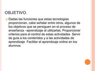 OBJETIVO.
 Dadas las funciones que estas tecnologías
proporcionan, cabe señalar entre otros, algunos de
los objetivos que se persiguen en el proceso de
enseñanza –aprendizaje al utilizarlas: Proporcionar
criterios para el control de estas actividades Servir
de guía a los contenidos y a las actividades de
aprendizaje Facilitar el aprendizaje online en los
alumnos.
 