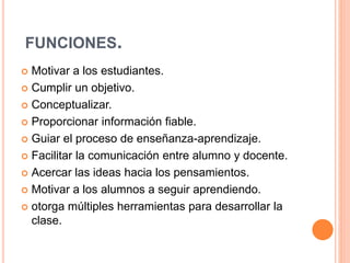 FUNCIONES.
 Motivar a los estudiantes.
 Cumplir un objetivo.
 Conceptualizar.
 Proporcionar información fiable.
 Guiar el proceso de enseñanza-aprendizaje.
 Facilitar la comunicación entre alumno y docente.
 Acercar las ideas hacia los pensamientos.
 Motivar a los alumnos a seguir aprendiendo.
 otorga múltiples herramientas para desarrollar la
clase.
 
