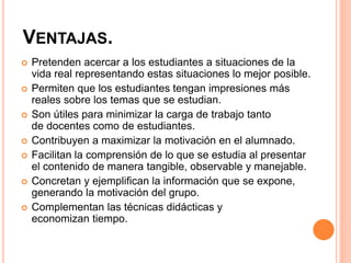 VENTAJAS.
 Pretenden acercar a los estudiantes a situaciones de la
vida real representando estas situaciones lo mejor posible.
 Permiten que los estudiantes tengan impresiones más
reales sobre los temas que se estudian.
 Son útiles para minimizar la carga de trabajo tanto
de docentes como de estudiantes.
 Contribuyen a maximizar la motivación en el alumnado.
 Facilitan la comprensión de lo que se estudia al presentar
el contenido de manera tangible, observable y manejable.
 Concretan y ejemplifican la información que se expone,
generando la motivación del grupo.
 Complementan las técnicas didácticas y
economizan tiempo.
 