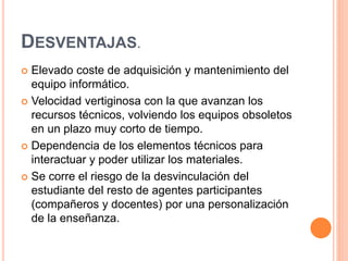DESVENTAJAS.
 Elevado coste de adquisición y mantenimiento del
equipo informático.
 Velocidad vertiginosa con la que avanzan los
recursos técnicos, volviendo los equipos obsoletos
en un plazo muy corto de tiempo.
 Dependencia de los elementos técnicos para
interactuar y poder utilizar los materiales.
 Se corre el riesgo de la desvinculación del
estudiante del resto de agentes participantes
(compañeros y docentes) por una personalización
de la enseñanza.
 