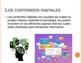 LOS CONTENIDOS DIGITALES.
 Los contenidos digitales son aquellos los cuales se
pueden obtener mediante la tecnología, se pueden
encontrar en las diferentes paginas web las cuales
están diseñadas para almacenar información.
 