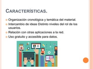 CARACTERÍSTICAS.
 Organización cronológica y temática del material.
 Intercambio de ideas Distinto niveles del rol de los
usuarios.
 Relación con otras aplicaciones a la red.
 Uso gratuito y accesible para datos.
 