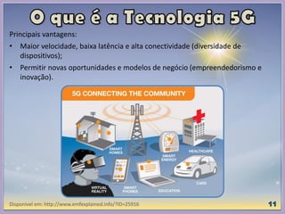 Principais vantagens:
• Maior velocidade, baixa latência e alta conectividade (diversidade de
dispositivos);
• Permitir novas oportunidades e modelos de negócio (empreendedorismo e
inovação).
Disponível em: http://www.emfexplained.info/?ID=25916
 