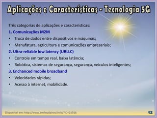 Três categorias de aplicações e características:
1. Comunicações M2M
• Troca de dados entre dispositivos e máquinas;
• Manufatura, agricultura e comunicações empresariais;
2. Ultra-reliable low latency (URLLC)
• Controle em tempo real, baixa latência;
• Robótica, sistemas de segurança, segurança, veículos inteligentes;
3. Enchanced mobile broadband
• Velocidades rápidas;
• Acesso à internet, mobilidade.
Disponível em: http://www.emfexplained.info/?ID=25916
 
