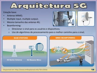Estação base:
• Antenas MIMO;
• Multiple input, multiple output;
• Mesmo tamanho das antenas 4G;
• Beamforming:
o Direcionar o sinal para os usuários e dispositivos;
o Uso de algoritmos de processamento para o melhor caminho para o sinal;
Disponível em: http://www.emfexplained.info/?ID=25916
 