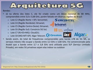 Bandas:
• Já na oferta dos lotes C, ele foi criado como um bloco nacional de 80 MHz,
compreendido entre 3,6 e 3,68 GHz, porém fatiado em diversas regiões do Brasil:
o Lote C2 (Região Norte + SP): Sercomtel;
o Lote C4 (Região Nordeste): Brisanet;
o Lote C5 (Região Centro-Oeste): Brisanet;
o Lote C6 (Região Sul): Consórcio 5G Sul;
o Lote C7 (RJ+ES+MG): Cloud2U;
o Lote C8 (MG+MT+SP): Algar Telecom.
• Sendo assim, do total de frequências compreendido pela banda n78 do 5G NR, os
serviços móveis irão ocupar a banda entre 3,3 GHz e 3,68 GHz. Foi convencionado pela
Anatel que a banda entre 3,7 e 3,8 GHz será utilizada para SLP (Serviço Limitado
Privado), em redes 5G privativas sejam elas indoor ou outdoor.
Disponível em: http://www.emfexplained.info/?ID=25916
 