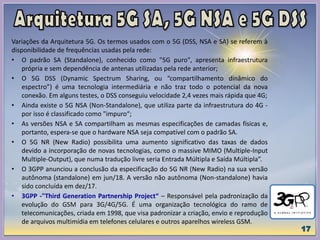 Variações da Arquitetura 5G. Os termos usados com o 5G (DSS, NSA e SA) se referem à
disponibilidade de frequências usadas pela rede:
• O padrão SA (Standalone), conhecido como "5G puro", apresenta infraestrutura
própria e sem dependência de antenas utilizadas pela rede anterior;
• O 5G DSS (Dynamic Spectrum Sharing, ou “compartilhamento dinâmico do
espectro”) é uma tecnologia intermediária e não traz todo o potencial da nova
conexão. Em alguns testes, o DSS conseguiu velocidade 2,4 vezes mais rápida que 4G;
• Ainda existe o 5G NSA (Non-Standalone), que utiliza parte da infraestrutura do 4G -
por isso é classificado como "impuro“;
• As versões NSA e SA compartilham as mesmas especificações de camadas físicas e,
portanto, espera-se que o hardware NSA seja compatível com o padrão SA.
• O 5G NR (New Radio) possibilita uma aumento significativo das taxas de dados
devido a incorporação de novas tecnologias, como o massive MIMO (Multiple-Input
Multiple-Output), que numa tradução livre seria Entrada Múltipla e Saída Múltipla”.
• O 3GPP anunciou a conclusão da especificação do 5G NR (New Radio) na sua versão
autônoma (standalone) em jun/18. A versão não autônoma (Non-standalone) havia
sido concluída em dez/17.
• 3GPP -"Third Generation Partnership Project“ – Responsável pela padronização da
evolução do GSM para 3G/4G/5G. É uma organização tecnológica do ramo de
telecomunicações, criada em 1998, que visa padronizar a criação, envio e reprodução
de arquivos multimídia em telefones celulares e outros aparelhos wireless GSM.
 