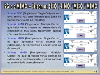 • Sistema SISO (Single-Input Single-Output), com
uma antena nas duas extremidades (uma no
transmissor e outra no receptor);
• Sistema SIMO (Single-Input Multiple-Output),
que inclui várias antenas na extremidade de
recebimento, mas ainda transmitem apenas
com uma única antena;
• Sistema MISO (Multiple-Input Single-Output),
na qual apresenta várias antenas na
extremidade de transmissão e apenas uma na
de recepção;
• Sistema MIMO (Multiple-Input Multiple-
Output) na qual apresenta várias antenas na
extremidade de transmissão e várias antenas
na extremidade de recebimento;
Disponível em: https://info.support.huawei.com/info-finder/encyclopedia/en/MIMO.html
SISO
SIMO
MISO
MIMO
 