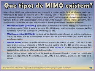 A tecnologia MIMO usa várias antenas para transmitir e receber sinais. Ele é inicialmente usado para
transmissão de dados de usuário único. No entanto, com o desenvolvimento de tecnologias de
transmissão multiusuário, vários tipos de tecnologia MIMO multiusuário são derivados do MIMO. Para
facilitar a distinção entre esses modos MIMO, o tipo MIMO de usuário único é referido como MIMO de
usuário único (SU-MIMO). Os tipos multiusuário da tecnologia MIMO incluem principalmente:
• MIMO multiusuário (MU-MIMO): permite que o transmissor transmita dados para vários usuários
simultaneamente. Wi-Fi 5 passa a suportar MU-MIMO com quatro usuários, enquanto Wi-Fi 6
aumenta o número de usuários em MU-MIMO para oito.
• MIMO cooperativo (CO-MIMO): combina vários dispositivos sem fio em um sistema multiantena
virtual, de modo que os transmissores vizinhos possam transmitir dados para vários usuários
simultaneamente.
• Massive MIMO: aumenta consideravelmente o número de antenas. O MIMO tradicional usa de
duas a oito antenas, enquanto o MIMO massivo suporta até 64, 128 ou 256 antenas. Esta
tecnologia é uma tecnologia chave para comunicações móveis 5G e melhora significativamente a
capacidade do sistema e a eficiência da transmissão.
• Em um sentido amplo, todos os tipos de tecnologia MIMO multiusuário podem ser classificados
como tecnologia MIMO. No entanto, quando MIMO é mencionado, geralmente se refere a SU-
MIMO.
Disponível em: https://info.support.huawei.com/info-finder/encyclopedia/en/MIMO.html
 