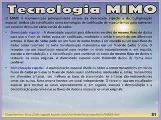 O MIMO é implementado principalmente através da diversidade espacial e da multiplexação
espacial. Ambos são classificados como tecnologias de codificação de espaço-tempo para converter
um canal de dados em vários canais de dados.
• Diversidade espacial - A diversidade espacial gera diferentes versões do mesmo fluxo de dados
para que o fluxo de dados possa ser codificado, modulado e então transmitido em diferentes
antenas. O fluxo de dados pode ser um fluxo de dados brutos a ser enviado ou um novo fluxo de
dados como resultado de certa transformação matemática em um fluxo de dados brutos. O
receptor usa um equalizador espacial para receber os sinais separadamente e, em seguida,
executa a demodulação e a decodificação para combinar os sinais do mesmo fluxo de dados e
restaurar os sinais originais. A diversidade espacial pode transmitir dados de forma mais
confiável.
• Multiplexação espacial - A multiplexação espacial divide os dados a serem transmitidos em vários
fluxos de dados para que os fluxos de dados sejam codificados, modulados e, então, transmitidos
em diferentes antenas. Isso melhora as taxas de transmissão. As antenas são independentes
umas das outras. Uma antena fornece um canal independente. O receptor usa um equalizador
espacial para receber os sinais separadamente e, em seguida, executa a demodulação e a
decodificação para combinar os fluxos de dados e restaurar os sinais originais.
Disponível em: https://info.support.huawei.com/info-finder/encyclopedia/en/MIMO.html
 