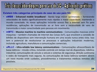 Existem três categorias principais de caso de uso para 5G:
• eMBB - Enhanced mobile broadband - Banda larga móvel aprimorada – fornecendo
velocidades de dados significativamente mais rápidas e maior capacidade, mantendo o
mundo conectado. As novas aplicações incluirão acesso fixo à Internet sem fio para
residências, aplicações de transmissão ao ar livre sem a necessidade de vans de
transmissão e maior conectividade para pessoas em movimento.
• mMTC - Massive machine to machine communications - Comunicações massivas entre
máquinas – também chamadas de Internet das Coisas (IoT), que envolvem a conexão de
bilhões de dispositivos sem intervenção humana em uma escala nunca antes vista. Isso
tem o potencial de revolucionar os processos e aplicações industriais modernas,
incluindo agricultura, manufatura e comunicações comerciais.
• uRLLC - Ultra-reliable low latency communications - Comunicações ultraconfiáveis ​​de
baixa latência – missão crítica, incluindo controle em tempo real de dispositivos, robótica
industrial, comunicações de veículo a veículo e sistemas de segurança, direção autônoma
e redes de transporte mais seguras. As comunicações de baixa latência também abrem
um novo mundo onde cuidados, procedimentos e tratamentos médicos remotos são
possíveis.
Disponível em: http://www.emfexplained.info/?ID=25916
 