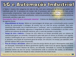 Disponível em: https://www.qualcomm.com/media/documents/files/read-the-white-paper-by-heavy-reading.pdf
A Tabela 1 mostra três categorias de rede de alto nível para automação de fábrica que podem ser
habilitado pelo 5G: 1) processos em tempo real; 2) processos sem tempo crítico; e 3) mais amplo
comunicações empresariais. Cada uma dessas categorias contribui para o melhor funcionamento do
fábrica ou instalações industriais semelhantes, como armazenamento, logística ou indústrias extrativas
(mineração, petróleo e gás, etc.).
Desempenho URLLC 5G para automação industrial - Critérios de desempenho podem ser resumidos
da seguinte forma:
• Disponibilidade do Serviço: Refere-se à porcentagem de tempo que a comunicação ponta a ponta
serviço de comunicação é entregue, de acordo com um nível de serviço acordado. Para auto-
industriais informação, isso é importante para a "confiança", que é a combinação de confiabilidade,
disponibilidade, manutenção, segurança e integridade do sistema. Confiabilidade é um fator crítico
métrica em sistemas de produção industrial, pois o custo das paradas é muito alto.
• Tempo de ciclo e latência: o tempo de ciclo refere-se ao tempo permitido para um sistema de
controle para gerar um comando, transportá-lo pela rede para um sensor ou atuador e em seguida,
receba a confirmação de que o comando foi entregue com sucesso. a latência permitido pela rede
é, portanto, uma fração do orçamento geral de tempo. Um ciclo de 2 ms tempo, por exemplo, pode
permitir apenas 500 μs para transmissão.
• Área de serviço e densidade: refere-se à área de serviço dentro da qual o desempenho meta deve
ser alcançada. Automação de fábrica geralmente significa redes locais de apenas algumas centenas
de metros, ou mesmo dezenas de metros, em dimensão. Densidade é o número de dispositivos
terminais dentro da área de serviço. Especialmente onde os sensores são usadas, as densidades
podem ser muito altas em relação às redes celulares de área ampla atuais.
 