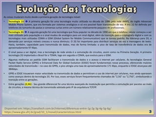 As coisas mudaram muito desde a primeira geração da tecnologia móvel:
• Tecnologia 1G  A primeira geração foi uma tecnologia muito utilizada na década de 1980 pela rede AMPS, do inglês Advanced
Mobile Phone System, que era formada por sistemas analógicos e só era possível fazer transmissão de voz. A era 1G foi definida por
telefones do tamanho de pastas e conversas curtas entre um número relativamente pequeno de profissionais.
• Tecnologia 2G  A segunda geração foi uma tecnologia que ficou popular na década de 1990 em que o telefone celular começou a ser
mais utilizado pela população e o sinal mudou de analógico para um sinal digital, além da transição para a criptografia digital e com as
tecnologias mais utilizadas CDMA e GSM (Global System for Mobile Communication) que se tornou padrão. Na liderança para 2G, a
demanda por serviços móveis cresceu e nunca diminuiu. O 2G foi importante para distribuir serviços de voz e mensagens de texto.
Havia, também, capacidade para transmissão de dados, mas de forma limitada: o pico de taxa de transferência de dados era de
aproximadamente 97 Kbps.
• O sinal passa a ser digital, mas a tecnologia de rede ainda é a comutação de circuitos, assim como na Primeira Geração. A primeira
tecnologia 2G implantada o Brasil foi o TDMA, logo em seguida o CDMA, que evoluiu para o GSM.
• Algumas melhorias ao padrão GSM facilitaram a transmissão de dados e o acesso à internet por celulares. As tecnologias General
Packet Radio Service (GPRS) e Enhanced Data for Global Evolution (EDGE) foram fundamentais nesse processo, oferecendo maiores
velocidades de transmissão – no caso do GPRS, o pico atingia uma taxa de aproximadamente 171 Kbps, enquanto o EDGE alcançava até
384kbps.
• GPRS e EDGE trouxeram maior velocidade na transmissão de dados e permitiram o uso de internet por celulares, mas ainda operavam
como avanços dentro da tecnologia 2G. Por isso, esses serviços foram frequentemente chamados de "2,5G" ou "2,75G", simbolizando a
transição entre as gerações.
• Entre gerações (2,5G) - Seu grande diferencial foi uma técnica avançada de modulação que permitia a comutação por pacotes ao invés
de circuitos, a mesma técnica de transmissão adotada pelo IP da arquitetura TCP/IP.
Disponível em: https://canaltech.com.br/internet/diferencas-entre-1g-2g-3g-4g-5g-6g/
https://www.gta.ufrj.br/grad/10_1/movel/caracteristicas.html
 