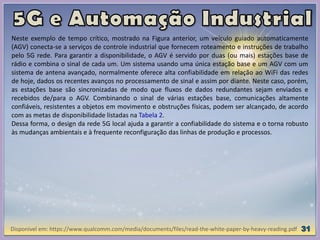 Disponível em: https://www.qualcomm.com/media/documents/files/read-the-white-paper-by-heavy-reading.pdf
Neste exemplo de tempo crítico, mostrado na Figura anterior, um veículo guiado automaticamente
(AGV) conecta-se a serviços de controle industrial que fornecem roteamento e instruções de trabalho
pelo 5G rede. Para garantir a disponibilidade, o AGV é servido por duas (ou mais) estações base de
rádio e combina o sinal de cada um. Um sistema usando uma única estação base e um AGV com um
sistema de antena avançado, normalmente oferece alta confiabilidade em relação ao WiFi das redes
de hoje, dados os recentes avanços no processamento de sinal e assim por diante. Neste caso, porém,
as estações base são sincronizadas de modo que fluxos de dados redundantes sejam enviados e
recebidos de/para o AGV. Combinando o sinal de várias estações base, comunicações altamente
confiáveis, resistentes a objetos em movimento e obstruções físicas, podem ser alcançado, de acordo
com as metas de disponibilidade listadas na Tabela 2.
Dessa forma, o design da rede 5G local ajuda a garantir a confiabilidade do sistema e o torna robusto
às mudanças ambientais e à frequente reconfiguração das linhas de produção e processos.
 