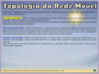 Disponível em: https://www.teleco.com.br/tutoriais/tutorialredegsm/pagina_3.asp
A rede GSM é subdividida em duas camadas: Switching System (SS), ou CORE network (núcleo da rede), e Base Station System (BSS), ou
access network (rede de acesso).
Base Station System (BSS) - A BSS é a camada que cuida do acesso do usuário à rede. É através dessa camada que o usuário se conecta
para poder realizar a comutação de voz ou dados (ligação telefônica).
Os nós que compõem a BSS são responsáveis pela conectividade entre a central e o terminal móvel (celular). São eles: a Base Transceiver
Station (BTS) e a Base Station Controller (BSC).
Base Transceiver Station (BTS) - A função da BTS é prover a conexão de rádio para a estação móvel (celular). É composta basicamente de
rádios transmissores e receptores TRX, Processador de Sinal, Equipamentos de Controle, Antenas e Feeder Cables. Pode-se dizer que uma
BTS é uma célula dentro da estrutura geográfica da rede. Entretanto, podem ser encontrados exemplos em que uma BTS é na verdade um
conjunto de três células diferentes, como descrito anteriormente na apresentação da célula setorizada.
Base Station Controller (BSC) - A BSC é a controladora das BTS’s, e sua função é alocar um canal para a duração da chamada, monitorar as
chamadas visando qualidade e potência transmitida pela BTS ou a estação móvel, e garantir o handover para outra célula, quando
requerido.
A BSC controla uma ou mais áreas de localização (LA’s), dependendo de sua capacidade. Então é comum encontrarmos redes em que o
número de BSC’s seja grande.
 